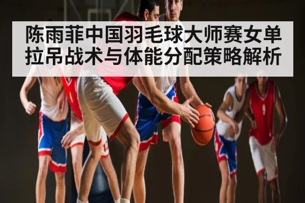 陈雨菲中国羽毛球大师赛女单拉吊战术与体能分配策略解析