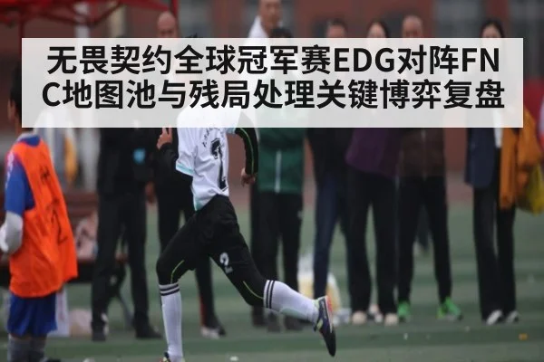 无畏契约全球冠军赛EDG对阵FNC地图池与残局处理关键博弈复盘