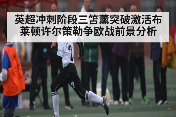 英超冲刺阶段三笘薰突破激活布莱顿许尔策勒争欧战前景分析