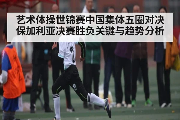 艺术体操世锦赛中国集体五圈对决保加利亚决赛胜负关键与趋势分析