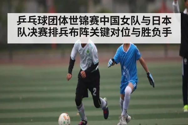乒乓球团体世锦赛中国女队与日本队决赛排兵布阵关键对位与胜负手